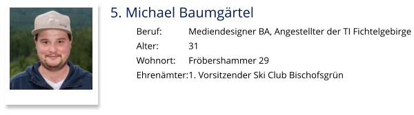 5. Michael Baumgärtel Beruf:		Mediendesigner BA, Angestellter der TI Fichtelgebirge  Alter:		31 Wohnort: 	Fröbershammer 29 Ehrenämter:	1. Vorsitzender Ski Club Bischofsgrün