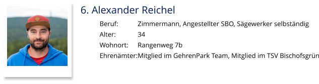 6. Alexander Reichel Beruf:		Zimmermann, Angestellter SBO, Sägewerker selbständig Alter:		34 Wohnort: 	Rangenweg 7b Ehrenämter:	Mitglied im GehrenPark Team, Mitglied im TSV Bischofsgrün