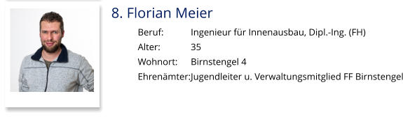 8. Florian Meier Beruf:		Ingenieur für Innenausbau, Dipl.-Ing. (FH) Alter:		35 Wohnort: 	Birnstengel 4 Ehrenämter:	Jugendleiter u. Verwaltungsmitglied FF Birnstengel