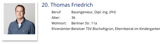 20. Thomas Friedrich Beruf:		Bauingenieur, Dipl.-Ing. (FH) Alter:		36 Wohnort: 	Berliner Str. 11a Ehrenämter:	Beisitzer TSV Bischofsgrün, Elternbeirat im Kindergarten