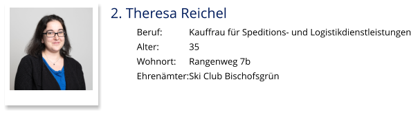 2. Theresa Reichel Beruf:		Kauffrau für Speditions- und Logistikdienstleistungen Alter:		35 Wohnort: 	Rangenweg 7b Ehrenämter:	Ski Club Bischofsgrün