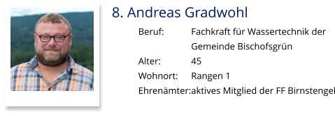 8. Andreas Gradwohl Beruf:		Fachkraft für Wassertechnik der  Gemeinde Bischofsgrün Alter:		45 Wohnort: 	Rangen 1 Ehrenämter:	aktives Mitglied der FF Birnstengel