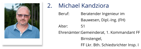 2.	Michael Kandziora Beruf:		Beratender Ingenieur im  Bauwesen, Dipl.-Ing. (FH) Alter:		51 Ehrenämter:	Gemeinderat, 1. Kommandant FF  Birnstengel,  FF Lkr. Bth. Schiedsrichter Insp. I